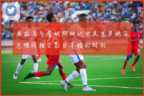 库兹马与詹姆斯纳达尔及克罗地亚总理同框合影分享精彩时刻