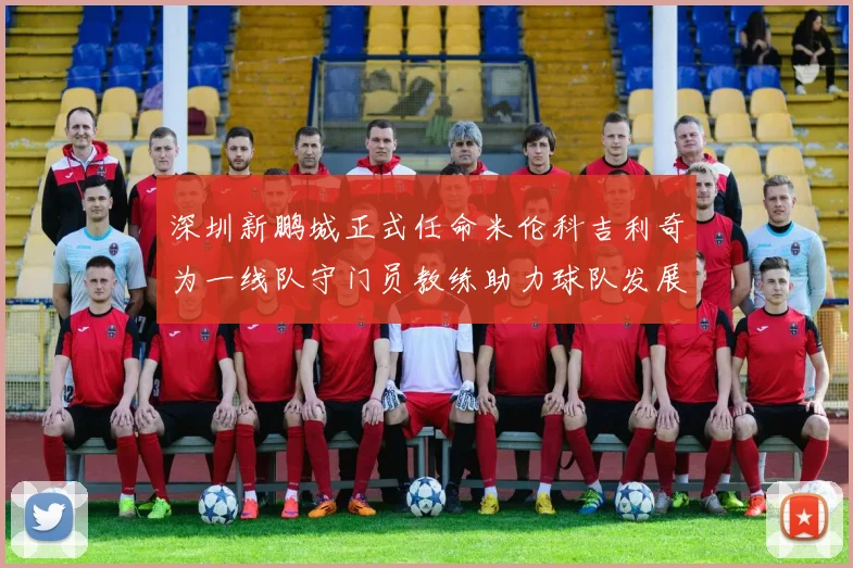 深圳新鹏城正式任命米伦科吉利奇为一线队守门员教练助力球队发展