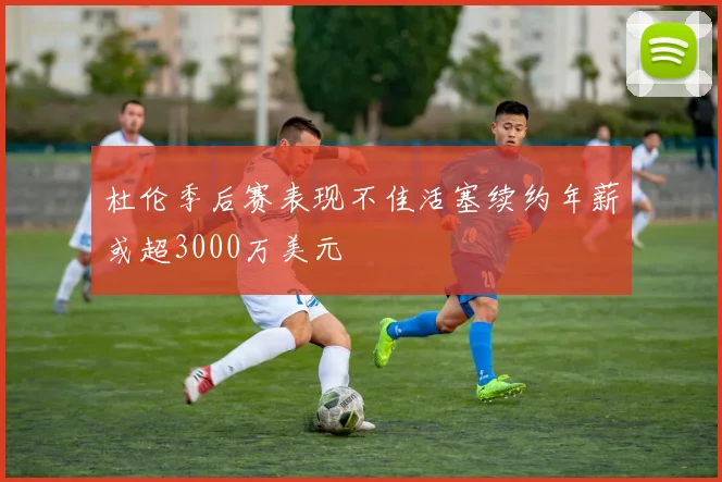 杜伦季后赛表现不佳活塞续约年薪或超3000万美元